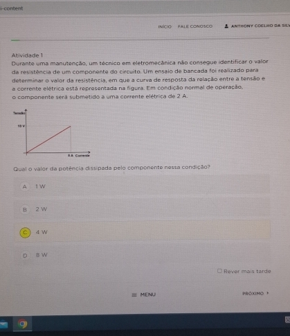 i-content
nCIO FALE CONOSCo ANTHONY COELHO DA SILY
Atividade 1
Durante uma manutenção, um técnico em eletromecânica não consegue identificar o valor
da resistência de um componente do circuito. Um ensaio de bancada foi realizado para
determinar o valor da resistência, em que a curva de resposta da relação entre a tensão e
a corrente elétrica está representada na figura. Em condição normal de operação,
o componente será submetido a uma corrente elétrica de 2 A.
Qual o valor da potência dissipada pelo componente nessa condição
A 1 W
B 2 W
c  4W
D 8 W
Rever mais tarde
MENU PRóXIMO P