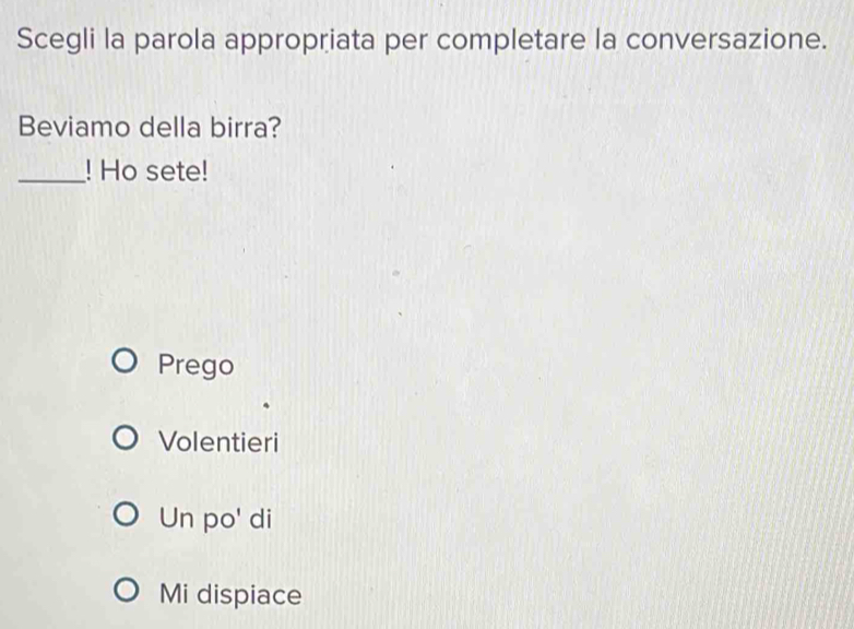 Scegli la parola appropriata per completare la conversazione.
Beviamo della birra?
_! Ho sete!
Prego
Volentieri
Un po' di
Mi dispiace