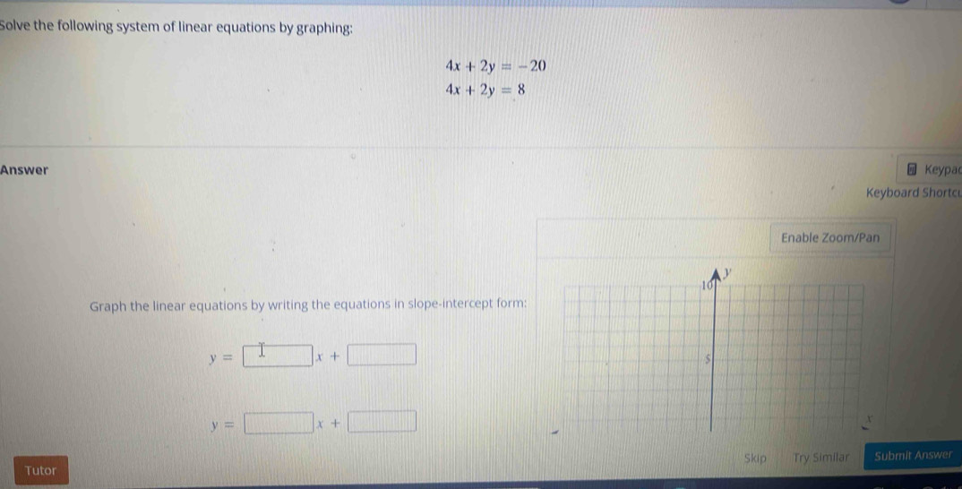 Solve the following system of linear equations by graphing:
4x+2y=-20
4x+2y=8
Answer Keypac 
Keyboard Shortc 
Enable Zoom/Pan 
Graph the linear equations by writing the equations in slope-intercept form:
y=□ x+□
y=□ x+□
Skip 
Tutor Try Similar Submit Answer