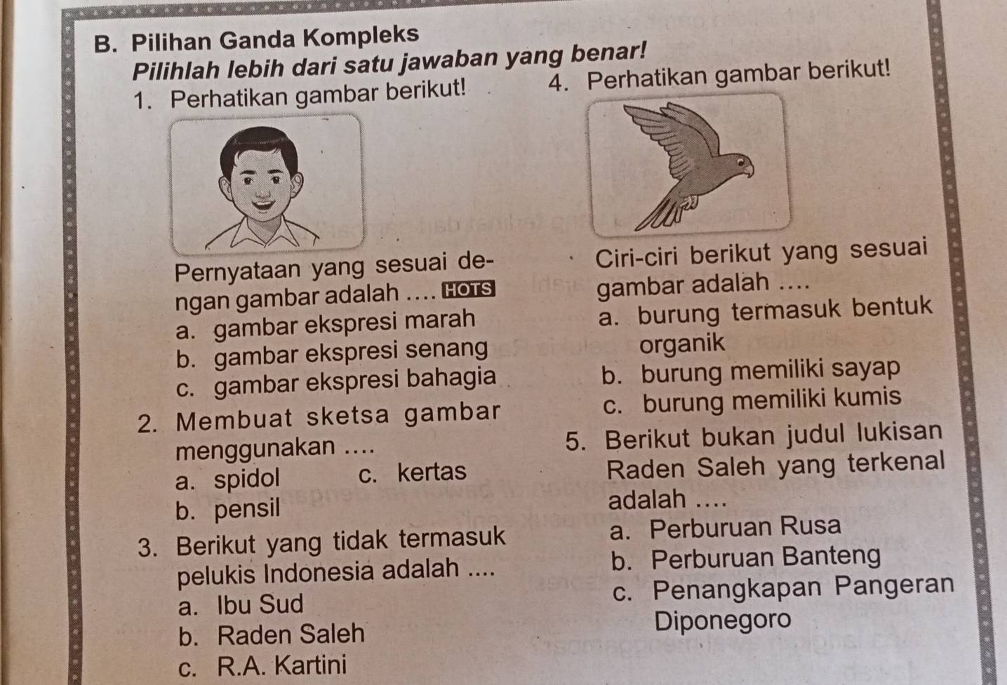 Pilihan Ganda Kompleks
Pilihlah lebih dari satu jawaban yang benar!
1. Perhatikan gambar berikut! 4. Perhatikan gambar berikut!
Pernyataan yang sesuai de- Ciri-ciri berikut yang sesuai
ngan gambar adalah … HOTS gambar adalah ....
a. gambar ekspresi marah a. burung termasuk bentuk
b. gambar ekspresi senang organik
c. gambar ekspresi bahagia b. burung memiliki sayap
2. Membuat sketsa gambar c. burung memiliki kumis
menggunakan .... 5. Berikut bukan judul lukisan
a. spidol c.kertas Raden Saleh yang terkenal
b. pensil adalah ....
3. Berikut yang tidak termasuk a. Perburuan Rusa
pelukis Indonesia adalah ....
b. Perburuan Banteng
a. Ibu Sud c. Penangkapan Pangeran
b. Raden Saleh Diponegoro
c. R.A. Kartini