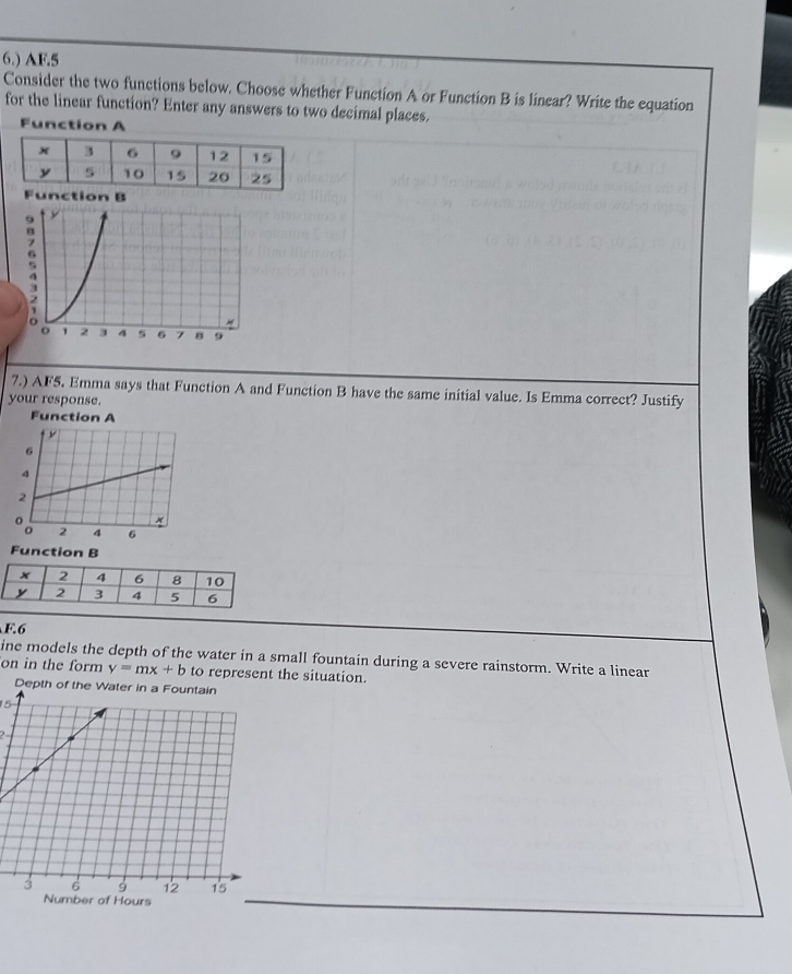 6.) AF.5
Consider the two functions below. Choose whether Function A or Function B is linear? Write the equation
for the linear function? Enter any answers to two decimal places.
Function A
Function B
7.) AF5. Emma says that Function A and Function B have the same initial value. Is Emma correct? Justify
your response.
Function A
Function B
F.6
ine models the depth of the water in a small fountain during a severe rainstorm. Write a linear
on in the form y=mx+b to represent the situation.
15