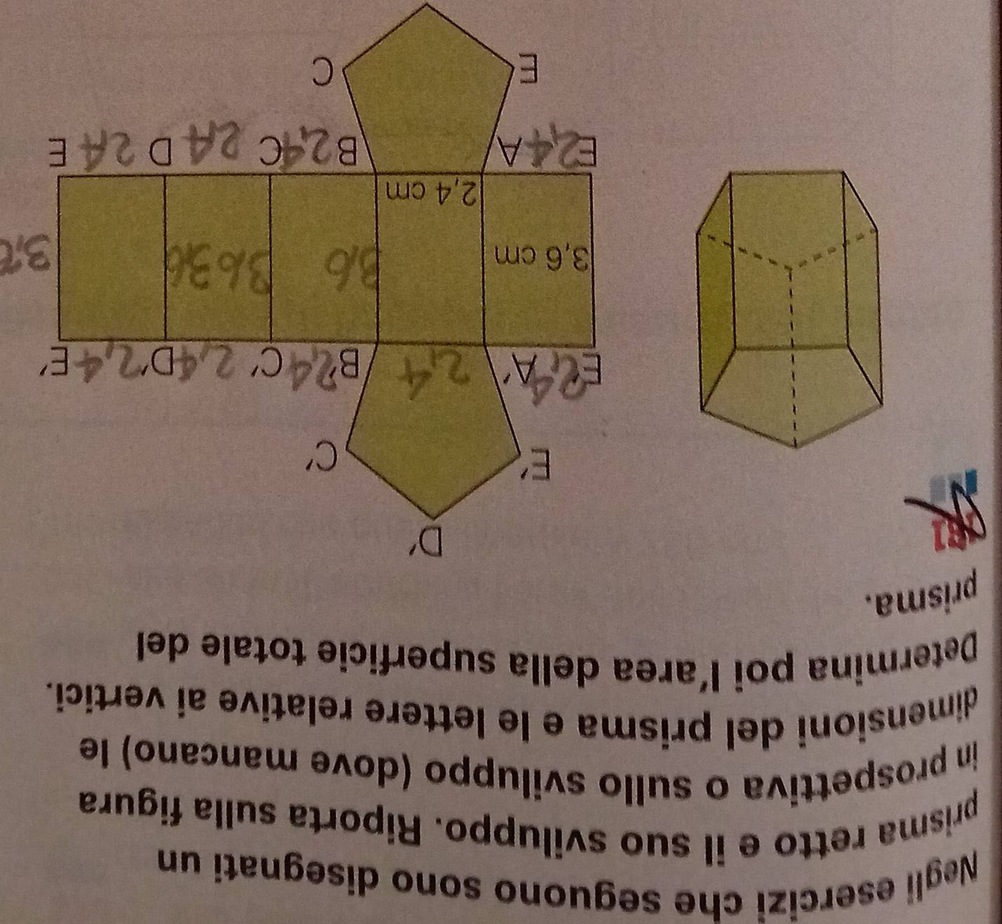 Negli esercizi che seguono sono disegnati un
prisma retto e il suo sviluppo. Riporta sulla figura
in prospettiva o sullo sviluppo (dove mancano) le
dimensioni del prisma e le lettere relative ai vertici.
Determina poi l’area della superficie totale del
prisma.