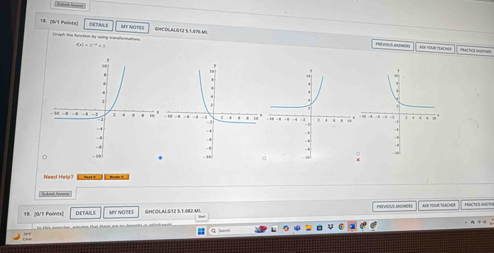 Submit Answer 
18. [0/1 Points] DETAILS MY NOTES GHCOLALG12 5.1.070.MI. 
Graph the function by using transformations. PRACTICE ANOTHER
f(x)=2^(-x)+2
PREVIOUS ANSWERS ASK YOUR TEACHER 
Need Help? Read II Master III 
Submit Answer 
19. [0/1 Points] DETAILS MY NOTES GHCOLALG12 5.1.082.MI. Start PREVIOUS ANSWERS ASK YOUR TEACHER PRACTICE ANOTH 
In this evercise assume that there are no denosits or withdrawals Q Search 
70°1 
Clear