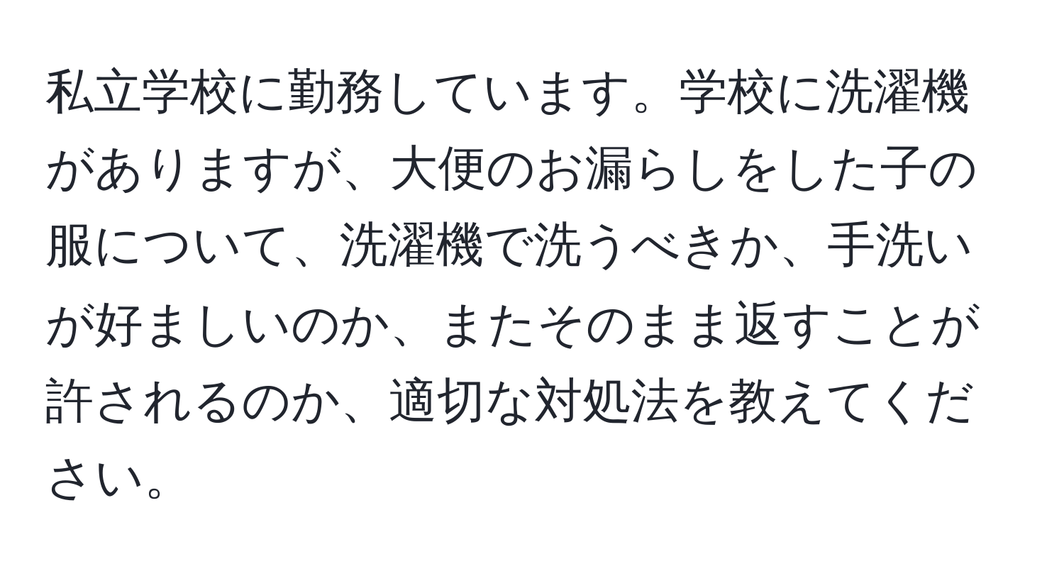 私立学校に勤務しています。学校に洗濯機がありますが、大便のお漏らしをした子の服について、洗濯機で洗うべきか、手洗いが好ましいのか、またそのまま返すことが許されるのか、適切な対処法を教えてください。