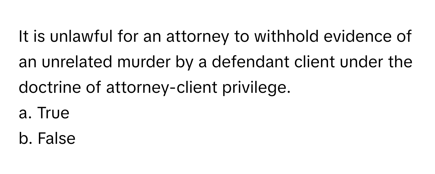 It is unlawful for an attorney to withhold evidence of an unrelated murder by a defendant client under the doctrine of attorney-client privilege. 

a. True 
b. False