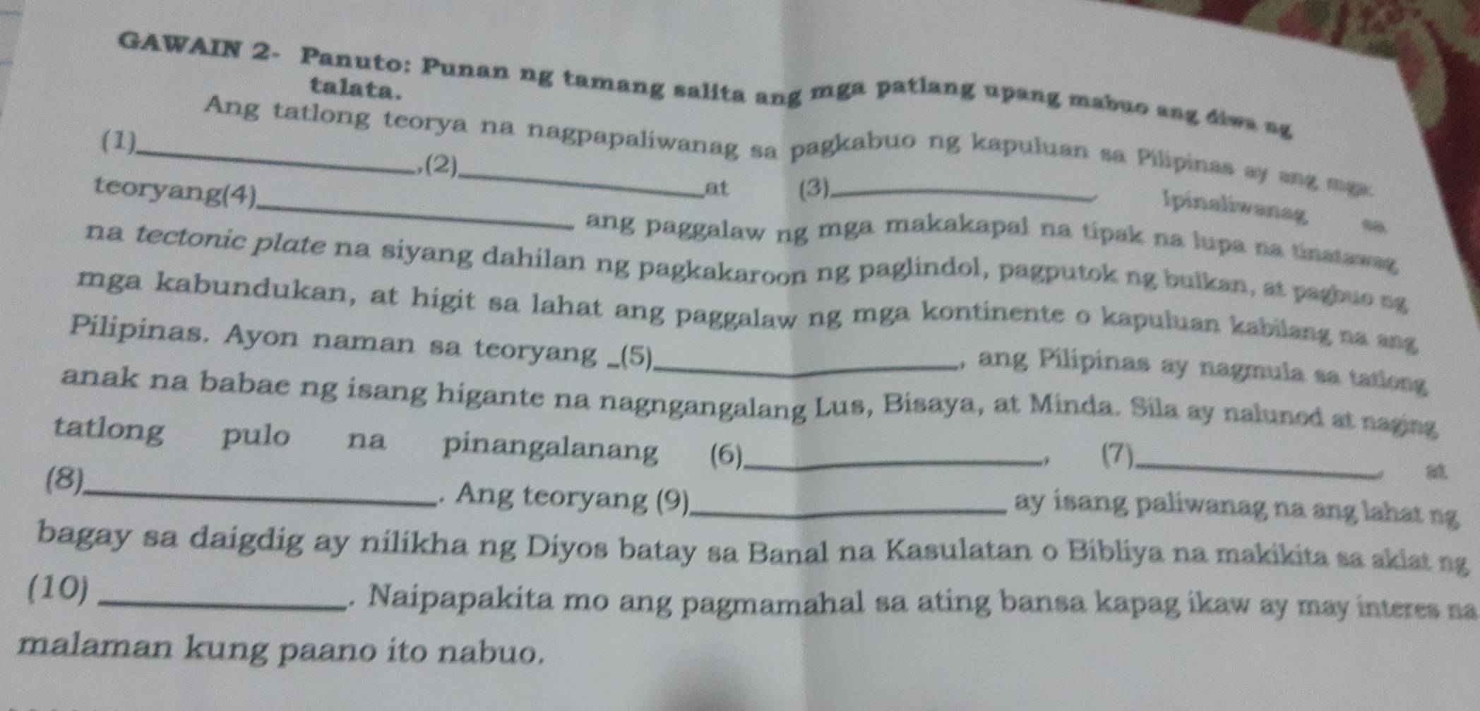 GAWAIN 2- Panuto: Punan ng tamang salita ang mga patlang upang mabuo ang diws sg 
talata. 
(1), 
_Ang tatlong teorya na nagpapaliwanag sa pagkabuo ng kapuluan sa Pilipinas ay ang mga 
(2) 
_ 
at 
teoryang(4) (3),_ 
Ipinaliwanag 
ang paggalaw ng mga makakapal na típak na lupa na tinatawag 
na tectonic plate na siyang dahilan ng pagkakaroon ng paglindol, pagputok ng bulkan, at pagbuo sg 
mga kabundukan, at higit sa lahat ang paggalaw ng mga kontinente o kapuluan kabilang na ang 
Pilipinas. Ayon naman sa teoryang _(5)_ 
, ang Pilipinas ay nagmula sa tationg 
anak na babae ng isang higante na nagngangalang Lus, Bisaya, at Minda. Sila ay naluned at naging 
tatlong pulo na pinangalanang (6)_ 
, (7)_ 
(8)_ . Ang teoryang (9)_ 
ay isang paliwanag na ang lahat ng 
bagay sa daigdig ay nilikha ng Diyos batay sa Banal na Kasulatan o Bibliya na makikita sa akiat ng 
(10) _. Naipapakita mo ang pagmamahal sa ating bansa kapag ikaw ay may interes na 
malaman kung paano ito nabuo.