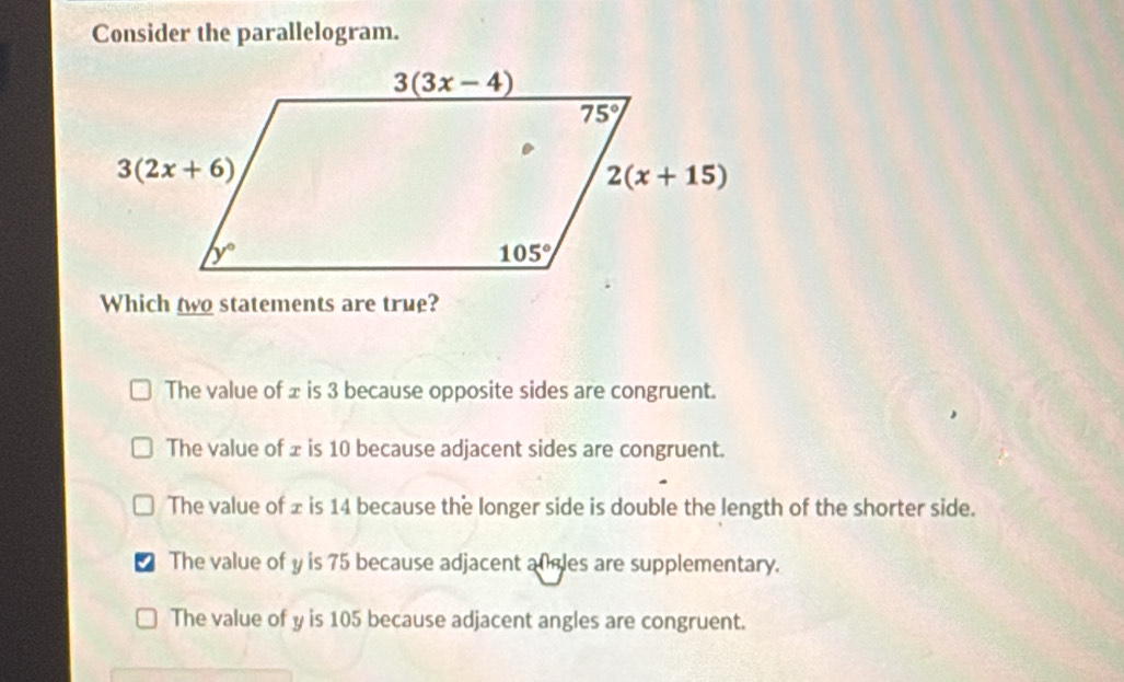 Consider the parallelogram.
Which two statements are true?
The value of ± is 3 because opposite sides are congruent.
The value of ± is 10 because adjacent sides are congruent.
The value of ± is 14 because the longer side is double the length of the shorter side.
I The value of y is 75 because adjacent al gles are supplementary.
The value of y is 105 because adjacent angles are congruent.