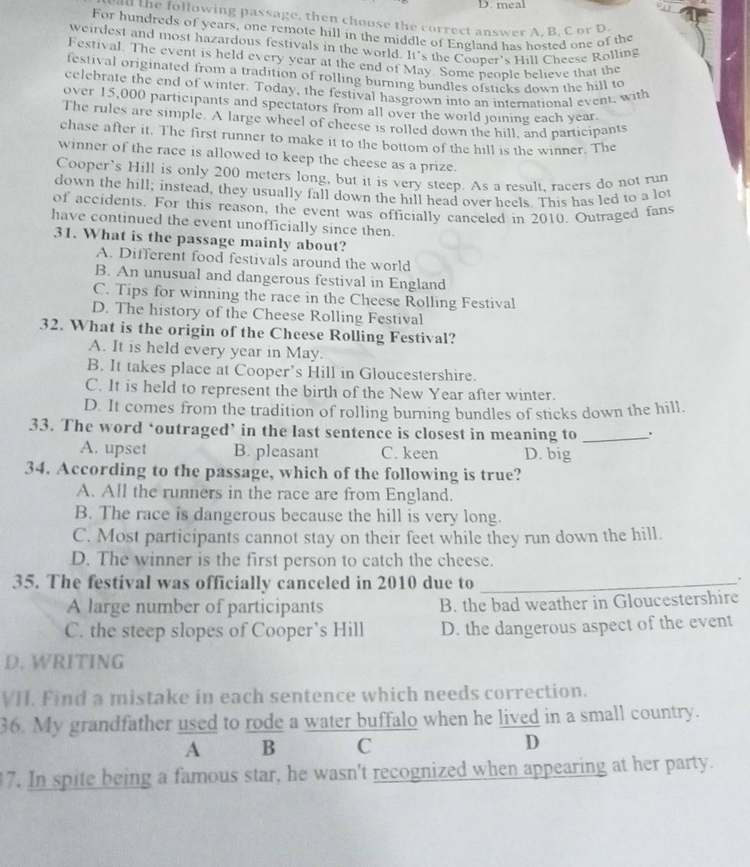 meal
u th  following passage, then choose the correct answer A, B, C or D.
For hundreds of years, one remote hill in the middle of England has hosted one of the
weirdest and most hazardous festivals in the world. It's the Cooper's Hill Cheese Rolling
Festival. The event is held every year at the end of May. Some people believe that the
festival originated from a tradition of rolling burning bundles ofsticks down the hill to
celebrate the end of winter. Today, the festival hasgrown into an international event, with
over 15,000 participants and spectators from all over the world joining each year.
The rules are simple. A large wheel of cheese is rolled down the hill, and participants
chase after it. The first runner to make it to the bottom of the hill is the winner. The
winner of the race is allowed to keep the cheese as a prize.
Cooper’s Hill is only 200 meters long, but it is very steep. As a result, racers do not run
down the hill; instead, they usually fall down the hill head over heels. This has led to a lot
of accidents. For this reason, the event was officially canceled in 2010. Outraged fans
have continued the event unofficially since then.
31. What is the passage mainly about?
A. Different food festivals around the world
B. An unusual and dangerous festival in England
C. Tips for winning the race in the Cheese Rolling Festival
D. The history of the Cheese Rolling Festival
32. What is the origin of the Cheese Rolling Festival?
A. It is held every year in May.
B. It takes place at Cooper’s Hill in Gloucestershire.
C. It is held to represent the birth of the New Year after winter.
D. It comes from the tradition of rolling burning bundles of sticks down the hill
33. The word ‘outraged’ in the last sentence is closest in meaning to_
A. upset B. pleasant C. keen D. big
34. According to the passage, which of the following is true?
A. All the runners in the race are from England.
B. The race is dangerous because the hill is very long.
C. Most participants cannot stay on their feet while they run down the hill.
D. The winner is the first person to catch the cheese.
35. The festival was officially canceled in 2010 due to_
.
A large number of participants B. the bad weather in Gloucestershire
C. the steep slopes of Cooper’s Hill D. the dangerous aspect of the event
D. WRITING
VI. Find a mistake in each sentence which needs correction.
36. My grandfather used to rode a water buffalo when he lived in a small country.
A B
C
D
17. In spite being a famous star, he wasn't recognized when appearing at her party.