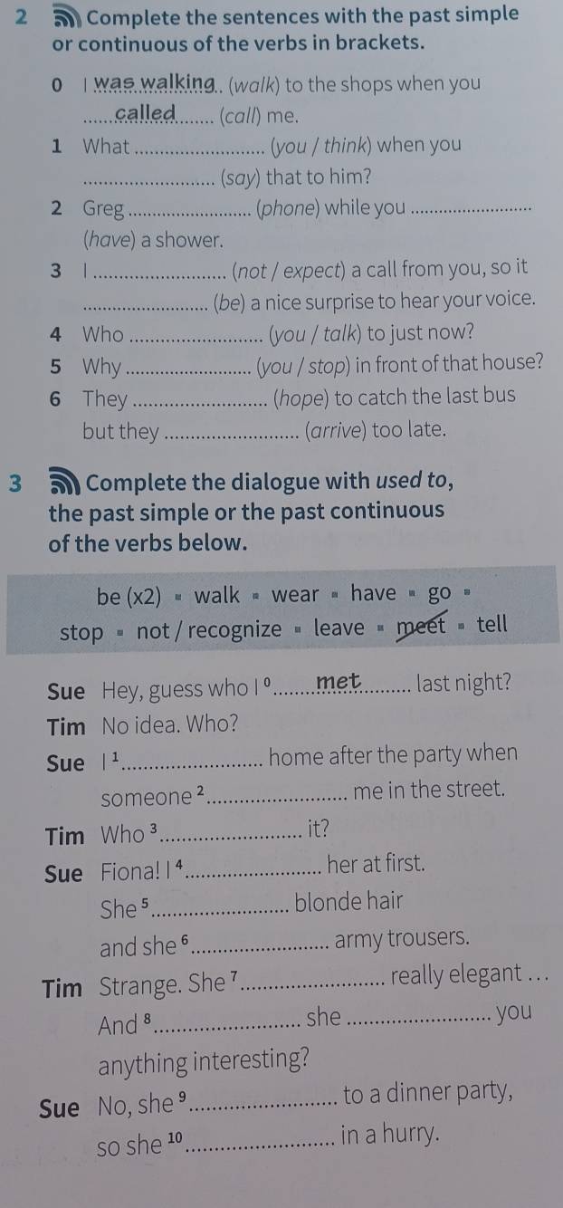 Complete the sentences with the past simple 
or continuous of the verbs in brackets. 
0 I was walking.. (walk) to the shops when you 
alled........ (call) me. 
1 What ..... . (you / think) when you 
_.... (say) that to him? 
2 Greg _ (phone) while you_ 
(have) a shower. 
3 1 _(not / expect) a call from you, so it 
_(be) a nice surprise to hear your voice. 
4 Who _(you / talk) to just now? 
5 Why _(you / stop) in front of that house? 
6 They _(hope) to catch the last bus 
but they _(arrive) too late. 
3 Complete the dialogue with used to, 
the past simple or the past continuous 
of the verbs below. 
be (x2) = walk wear have go 
stop = not / recognize " leave = meet = tell 
Sue Hey, guess who |^0 ....... met _last night? 
Tim No idea. Who? 
Sue /^1 _home after the party when 
someone ²_ me in the street. 
Tim Who ³ _it? 
Sue Fiona! 1 4_ her at first. 
She⁵_ blonde hair 
and she§_ army trousers. 
Tim Strange. She _really elegant . . . 
And ⁸_ she _you 
anything interesting? 
Sue No, she_ to a dinner party, 
so she 10_ in a hurry.