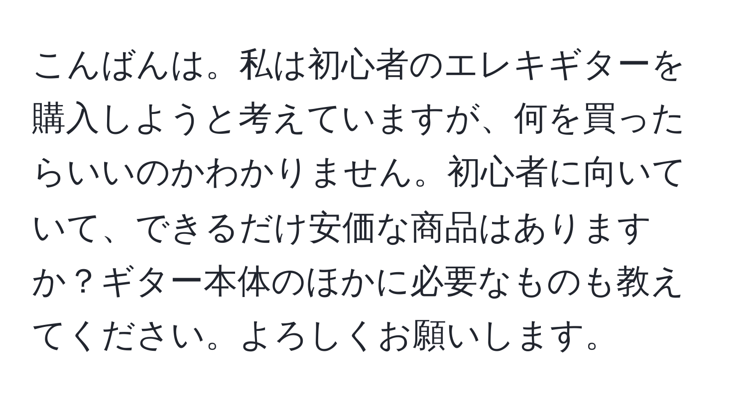 こんばんは。私は初心者のエレキギターを購入しようと考えていますが、何を買ったらいいのかわかりません。初心者に向いていて、できるだけ安価な商品はありますか？ギター本体のほかに必要なものも教えてください。よろしくお願いします。