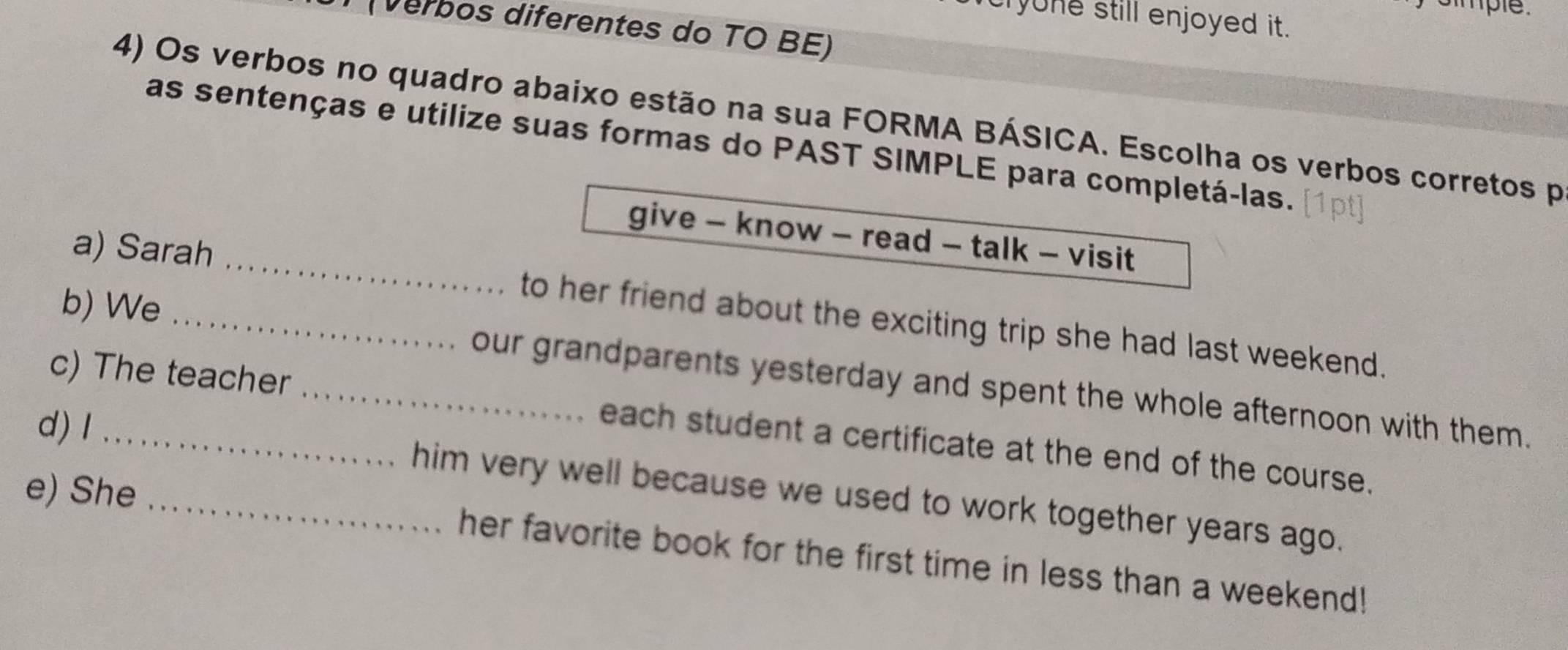 smple. 
cryone still enjoyed it. 
(verbos diferentes do TO BE) 
4) Os verbos no quadro abaixo estão na sua FORMA BÁSICA. Escolha os verbos corretos p 
as sentenças e utilize suas formas do PAST SIMPLE para completá-las. 
give - know - read - talk - visit 
a) Sarah _to her friend about the exciting trip she had last weekend. 
b) We _our grandparents yesterday and spent the whole afternoon with them. 
c) The teacher _each student a certificate at the end of the course. 
d) l __him very well because we used to work together years ago. 
e) She her favorite book for the first time in less than a weekend!