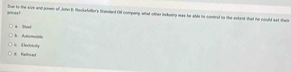 prices?
Due to the size and power of John D. Rockefeller's Standard Oil company, what other industry was he able to control to the extent that he could set their
a. Steel
b. Automobile
c. Electricity
d. Railroad