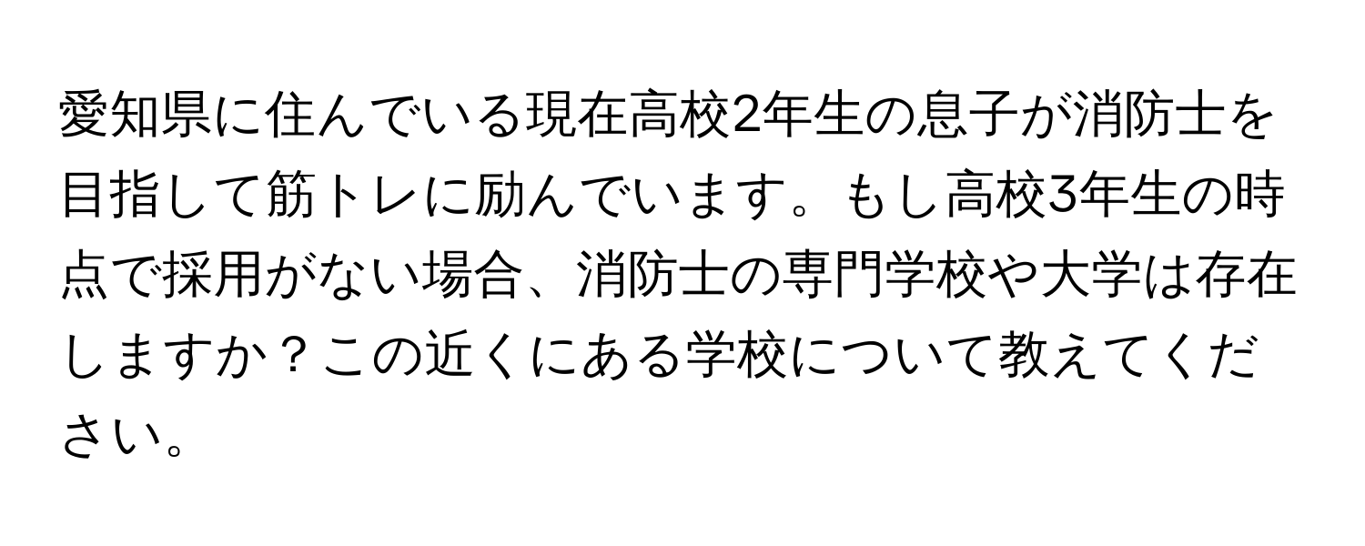 愛知県に住んでいる現在高校2年生の息子が消防士を目指して筋トレに励んでいます。もし高校3年生の時点で採用がない場合、消防士の専門学校や大学は存在しますか？この近くにある学校について教えてください。