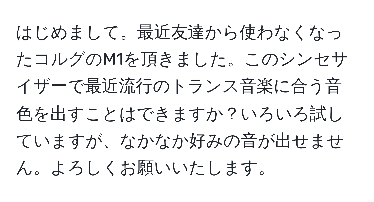 はじめまして。最近友達から使わなくなったコルグのM1を頂きました。このシンセサイザーで最近流行のトランス音楽に合う音色を出すことはできますか？いろいろ試していますが、なかなか好みの音が出せません。よろしくお願いいたします。