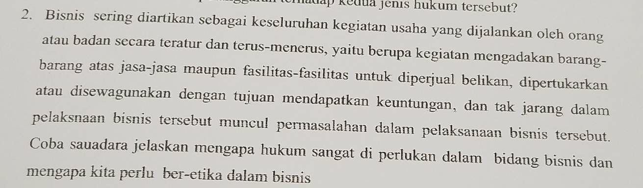 ap kedua jenis hukum tersebut? 
2. Bisnis sering diartikan sebagai keseluruhan kegiatan usaha yang dijalankan oleh orang 
atau badan secara teratur dan terus-menerus, yaitu berupa kegiatan mengadakan barang- 
barang atas jasa-jasa maupun fasilitas-fasilitas untuk diperjual belikan, dipertukarkan 
atau disewagunakan dengan tujuan mendapatkan keuntungan, dan tak jarang dalam 
pelaksnaan bisnis tersebut muncul permasalahan dalam pelaksanaan bisnis tersebut. 
Coba sauadara jelaskan mengapa hukum sangat di perlukan dalam bidang bisnis dan 
mengapa kita perlu ber-etika dalam bisnis