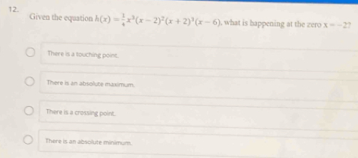 Given the equation h(x)= 1/4 x^3(x-2)^2(x+2)^3(x-6) , what is happening at the zero x=-2.
There is a touching point.
There is an absolute maximum.
There is a crossing point.
There is an absolute minimum.