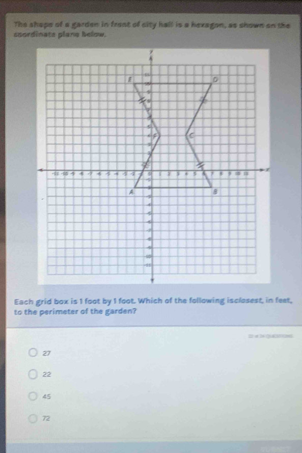 The shape of a garden in front of sity hall is a hexagon, as shown on the
scordinate plane below.
Each grid box is 1 foot by 1 foot. Which of the following isclosest, in feet,
to the perimeter of the garden?
22 of 26 QaCns
27
22
45
72