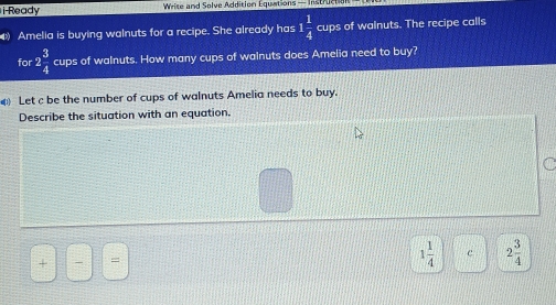 i-Ready Wise and Solve Addition Lquations — Instr ue t 
Amelia is buying walnuts for a recipe. She already has 1 1/4  cups of walnuts. The recipe calls 
for 2 3/4  cups of walnuts. How many cups of walnuts does Amelia need to buy? 
Let c be the number of cups of walnuts Amelia needs to buy. 
Describe the situation with an equation. 
C 
+ 、 =
1 1/4  c 2 3/4 