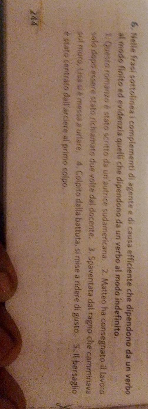 Nelle frasí sottolínea i complementí di agente e di causa efficiente che dipendono da un verbo 
al modo finito ed evidenzia quelli che dipendono da un verbo al modo indefinito. 
1. Questo romanzo é stato scritto da un'autrice sudamericana. 2. Matteo ha consegnato il lavoro 
solo dopo essere stato richiamato due volte dal docente. 3. Spaventata dal ragno che camminava 
sul mero, Lisa sí é messa a urlare. 4. Colpito dalla battuta, si mise a ridere di gusto. S. Il bersaglio 
é stato centrato dall'arciere al primo colpo. 
244