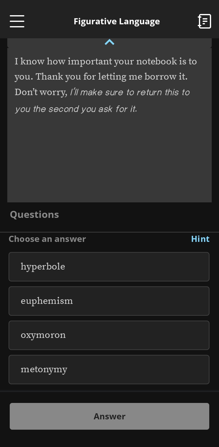 Figurative Language
I know how important your notebook is to
you. Thank you for letting me borrow it.
Don't worry, I'll make sure to return this to
you the second you ask for it.
Questions
Choose an answer Hint
hyperbole
euphemism
oxymoron
metonymy
Answer
