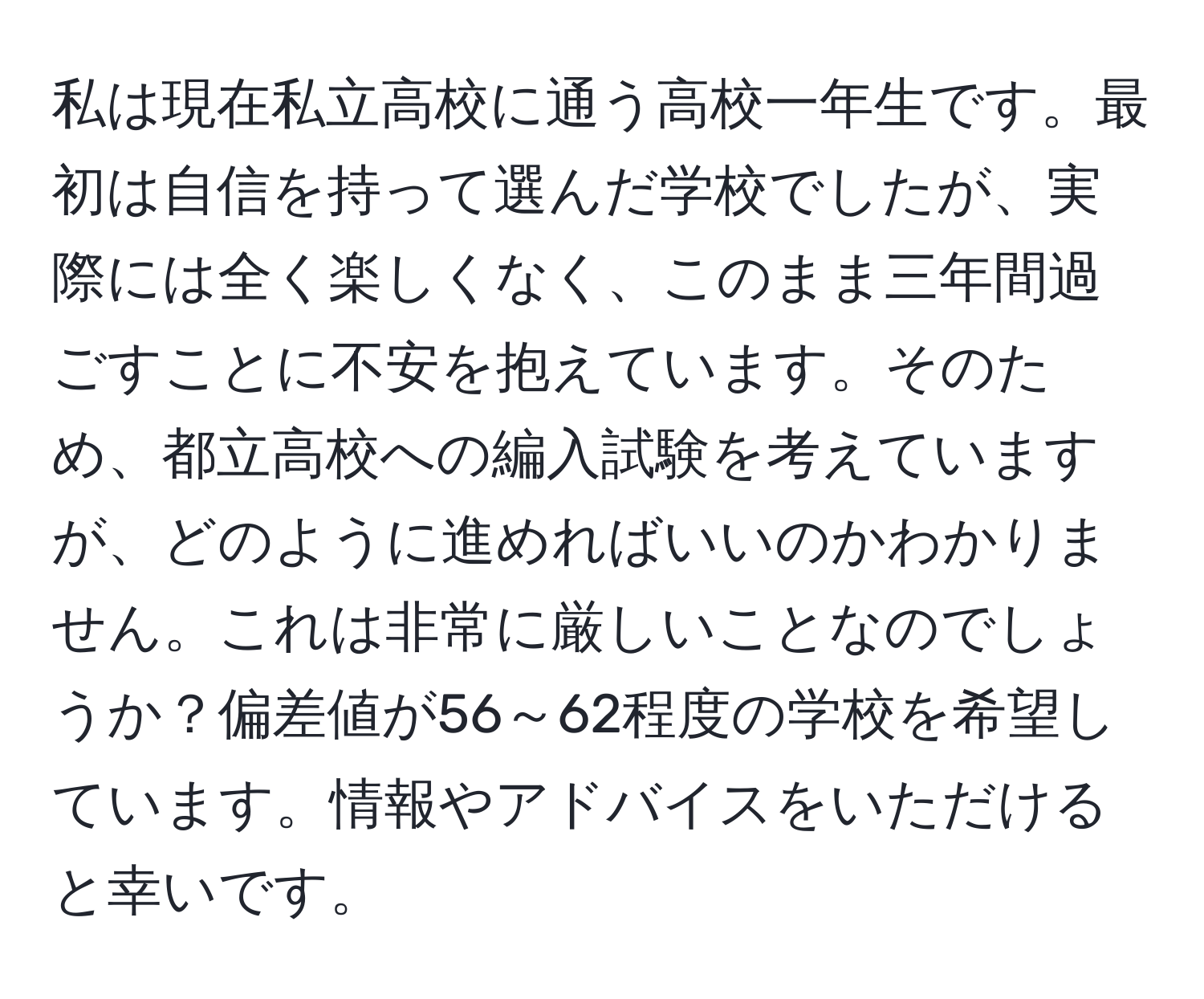 私は現在私立高校に通う高校一年生です。最初は自信を持って選んだ学校でしたが、実際には全く楽しくなく、このまま三年間過ごすことに不安を抱えています。そのため、都立高校への編入試験を考えていますが、どのように進めればいいのかわかりません。これは非常に厳しいことなのでしょうか？偏差値が56～62程度の学校を希望しています。情報やアドバイスをいただけると幸いです。