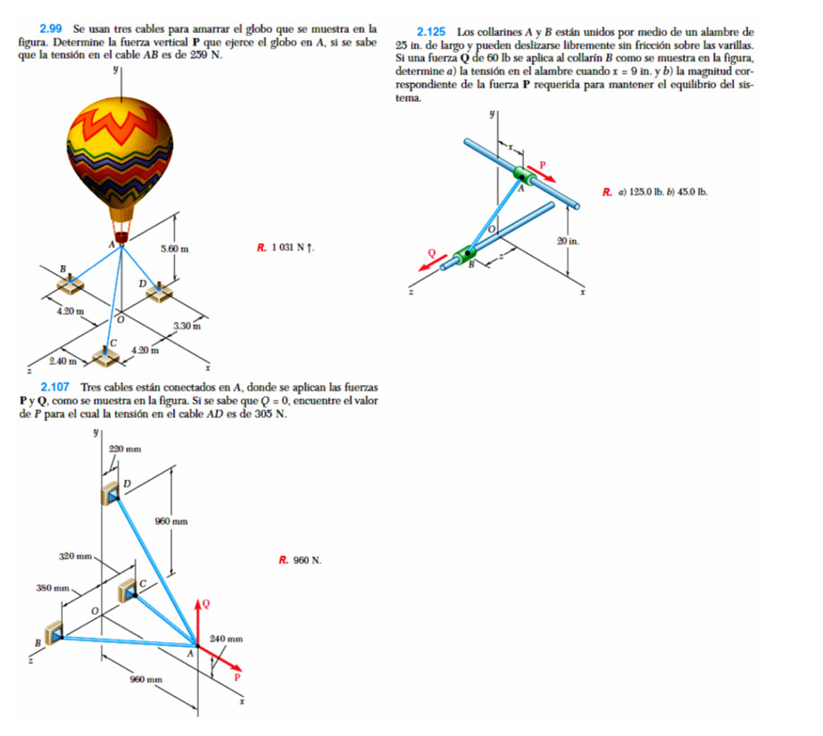 2.99 Se usan tres cables para amarrar el globo que se muestra en la 2.125 Los collarines A y B están unidos por medio de un alambre de
figura. Determine la fuerza vertical P que ejerce el globo en A, si se sabe 25 in. de largo y pueden deslizarse libremente sin fricción sobre las varillas.
que la tensión en el cable AB es de 259 N. Si una fuerza Q de 60 lb se aplica al collarín B como se muestra en la figura,
determine a) la tensión en el alambre cuando x=9in.yb) la magnitud cor-
respondiente de la fuerza P requerida para mantener el equilibrio del sis-
tema.
y
P
a R. a) 125.0 Ib. b) 45.0 Ib.
o
R. 1 031 N ↑.
20 in.
Q
B
:
i
2. 107 Tres cables están conectados en A, donde se aplican las fuerzas
y Q, como se muestra en la figura. Si se sabe que Q=0 encuentre el valor
de P para el cual la tensión en el cable AD es de 305 N.
N.