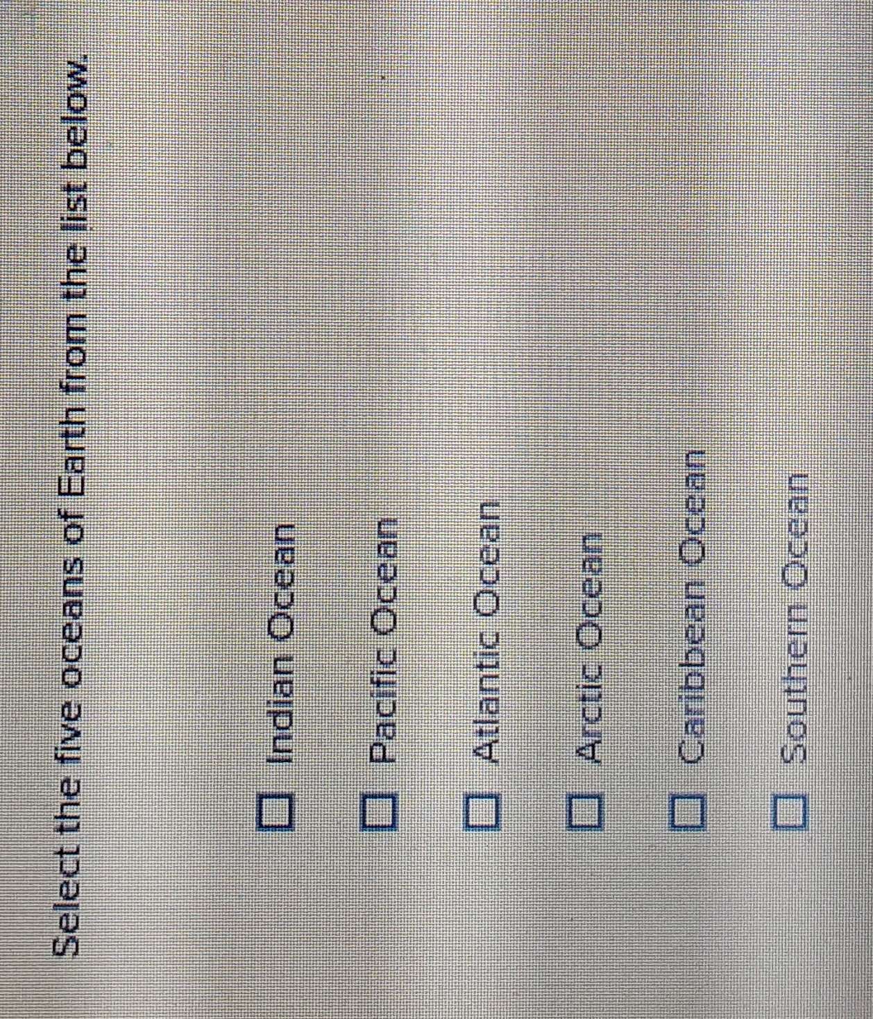 Select the five oceans of Earth from the list below.
Indian Ocean
Pacific Ocean
Atlantic Ocean
Arctic Ocean
Caribbean Ocean
Southern Ocean