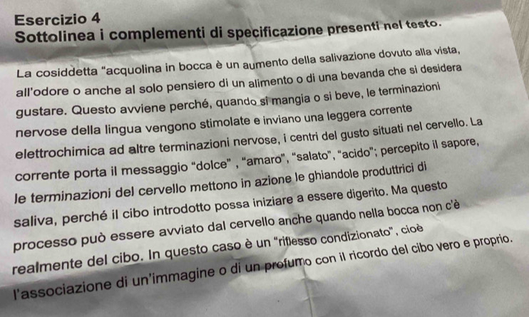 Sottolinea i complementi di specificazione presenti nel testo. 
La cosiddetta "acquolina in bocca è un aumento della salivazione dovuto alla vista, 
all'odore o anche al solo pensiero di un alimento o di una bevanda che si desidera 
gustare. Questo avviene perché, quando si mangia o si beve, le terminazioni 
nervose della lingua vengono stimolate e inviano una leggera corrente 
elettrochimica ad altre terminazioni nervose, i centri del gusto situati nel cervello. La 
corrente porta il messaggio “dolce” , “amaro”, “salato”, “acido”; percepito il sapore, 
le terminazioni del cervello mettono in azione le ghiandole produttrici di 
saliva, perché il cibo introdotto possa iniziare a essere digerito. Ma questo 
processo può essere avviato dal cervello anche quando nella bocca non c'è 
realmente del cibo. In questo caso è un “riflesso condizionato”, cioè 
l’associazione di un’immagine o di un profumo con il ricordo del cibo vero e proprio.