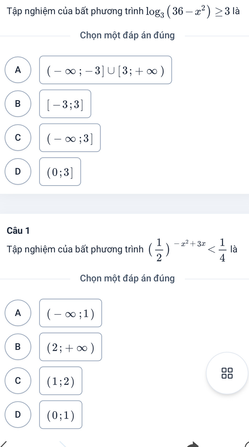 Tập nghiệm của bất phương trình log _3(36-x^2)≥ 3 là
Chọn một đáp án đúng
A (-∈fty ;-3]∪ [3;+∈fty )
B [-3;3]
C (-∈fty ;3]
D (0;3]
Câu 1
Tập nghiệm của bất phương trình ( 1/2 )^-x^2+3x là
Chọn một đáp án đúng
A (-∈fty ;1)
B (2;+∈fty )
C (1;2)
D (0;1)