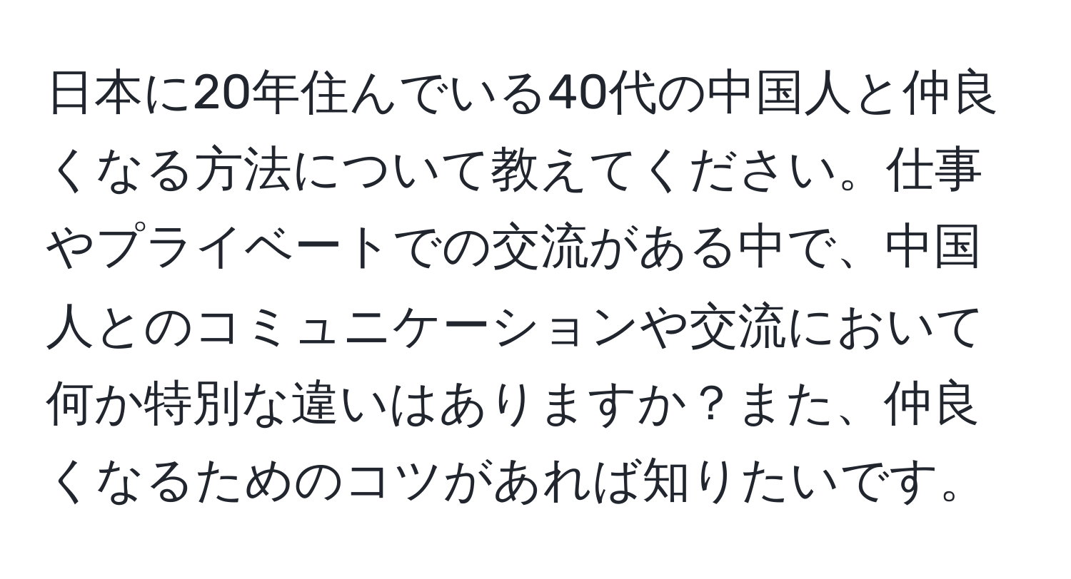 日本に20年住んでいる40代の中国人と仲良くなる方法について教えてください。仕事やプライベートでの交流がある中で、中国人とのコミュニケーションや交流において何か特別な違いはありますか？また、仲良くなるためのコツがあれば知りたいです。