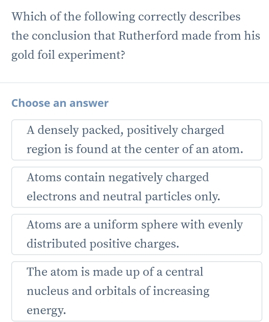 Which of the following correctly describes
the conclusion that Rutherford made from his
gold foil experiment?
Choose an answer
A densely packed, positively charged
region is found at the center of an atom.
Atoms contain negatively charged
electrons and neutral particles only.
Atoms are a uniform sphere with evenly
distributed positive charges.
The atom is made up of a central
nucleus and orbitals of increasing
energy.