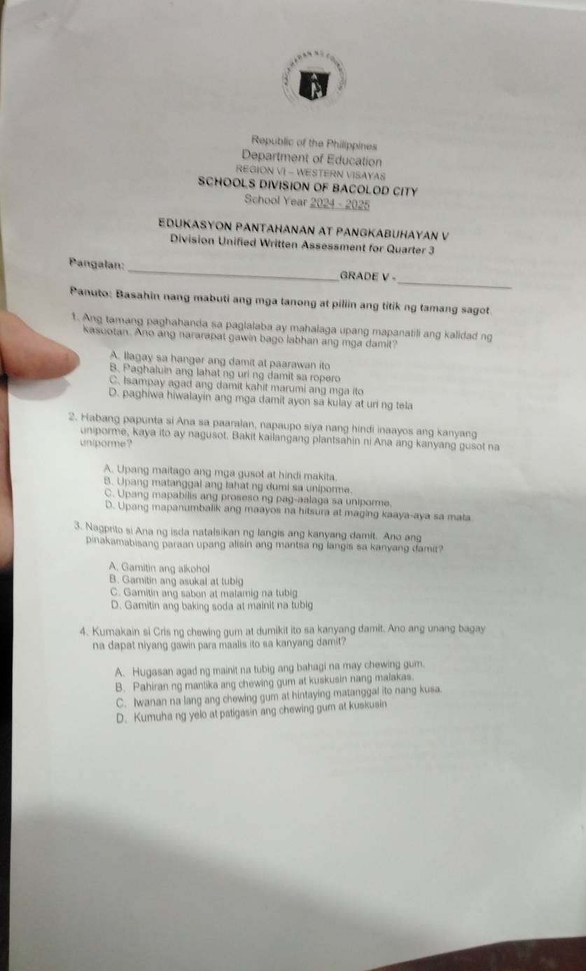 Republic of the Philippines
Department of Education
REGION VI - WESTERN VISAYAS
SCHOOLS DIVISION OF BACOLOD CITY
School Year 2024 - 2025
EDUKASYON PANTAHANAN AT PANGKABUHAYAN V
Division Unified Written Assessment for Quarter 3
_
Pangalan:_ GRADE V -
Panuto: Basahin nang mabuti ang mga tanong at piliin ang titik ng tamang sagot.
1. Ang tamang paghahanda sa paglalaba ay mahalaga upang mapanatili ang kalidad ng
kasuotan. Ano ang nararapat gawin bago labhan ang mga damit?
A. llagay sa hanger ang damit at paarawan ito
B. Paghaluin ang lahat ng uri ng damit sa ropero
C. Isampay agad ang damit kahit marumi ang mga ito
D. paghiwa hiwalayin ang mga damit ayon sa kulay at uri ng tela
2. Habang papunta si Ana sa paaralan, napaupo siya nang hindi inaayos ang kanyang
uniporme, kaya ito ay nagusot. Bakit kailangang plantsahin ni Ana ang kanyang gusot na
uniporme?
A. Upang maitago ang mga gusot at hindi makita.
B. Upang matanggal ang lahat ng dumi sa uniporme.
C. Upang mapabilis ang proseso ng pag-aalaga sa uniporme.
D. Upang mapanumbalik ang maayos na hitsura at maging kaaya-aya sa mata
3. Nagprito si Ana ng isda natalsikan ng langis ang kanyang damit. Ano ang
pinakamabisang paraan upang alisin ang mantsa ng langis sa kanyang damit?
A. Gamitin ang alkohol
B. Gamitin ang asukal at tubig
C. Gamitin ang sabon at malamig na tubig
D. Gamitin ang baking soda at mainit na tubig
4. Kumakain si Cris ng chewing gum at dumikit ito sa kanyang damit. Ano ang unang bagay
na dapat niyang gawin para maalis ito sa kanyang damit?
A. Hugasan agad ng mainit na tubig ang bahagi na may chewing gum.
B. Pahiran ng mantika ang chewing gum at kuskusin nang malakas.
C. Iwanan na lang ang chewing gum at hintaying matanggal ito nang kusa.
D. Kumuha ng yelo at patigasin ang chewing gum at kuskusin