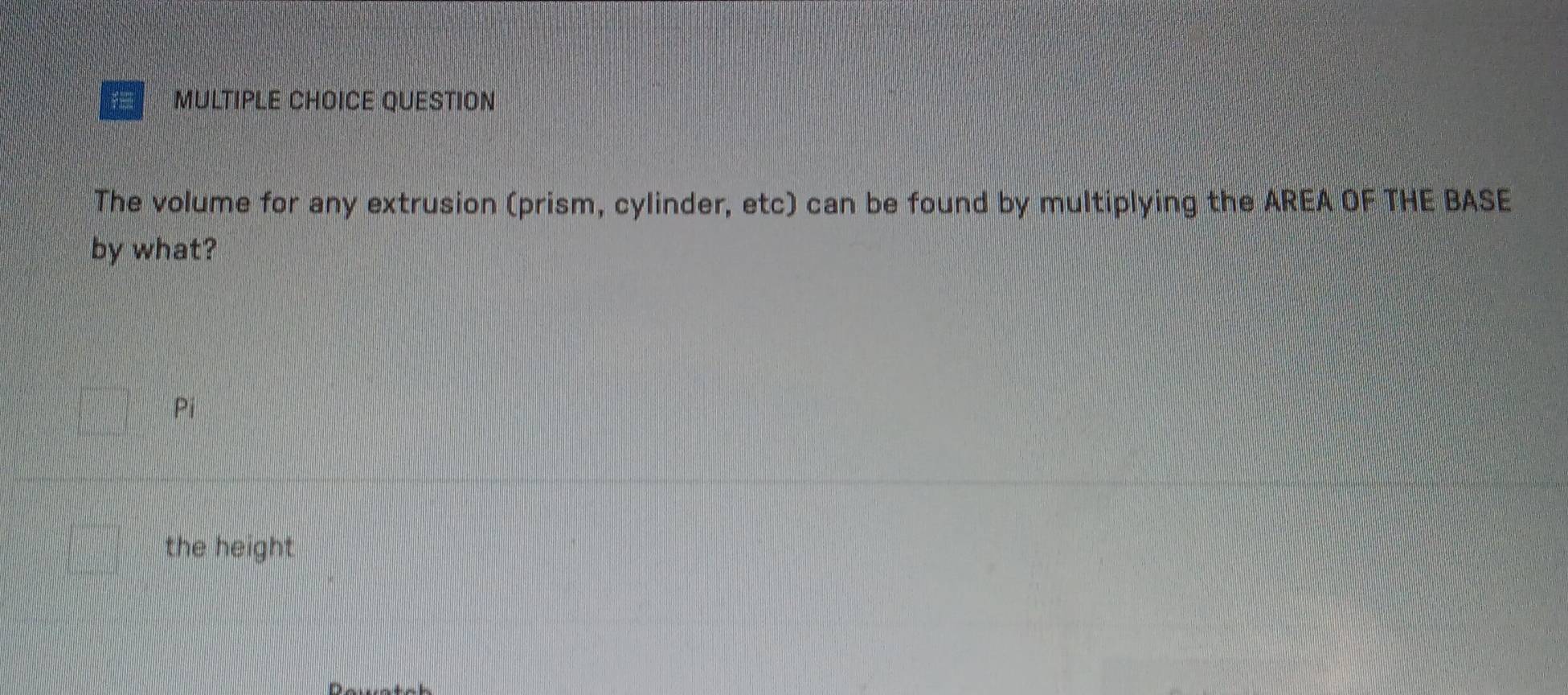 QUESTION
The volume for any extrusion (prism, cylinder, etc) can be found by multiplying the AREA OF THE BASE
by what?
Pi
the height