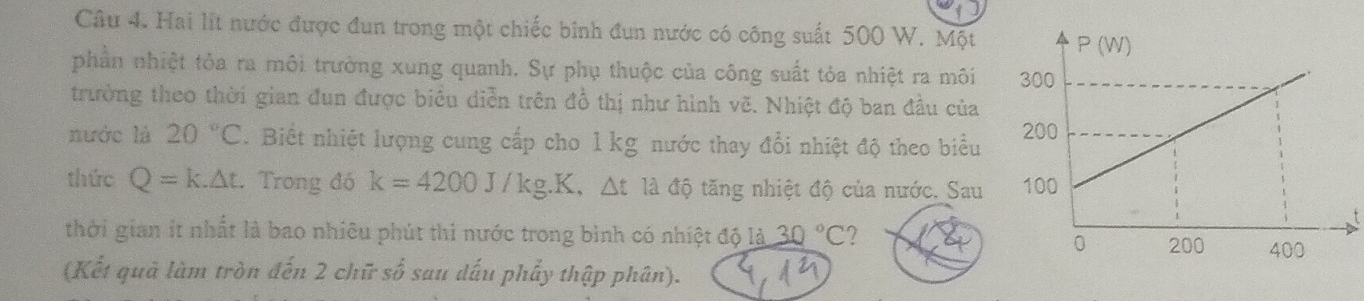 Hai lit nước được đun trong một chiếc bình đun nước có công suất 500 W. Một 
phần nhiệt tòa ra môi trường xung quanh. Sự phụ thuộc của công suất tỏa nhiệt ra môi 
trường theo thời gian đun được biêu diễn trên đồ thị như hình vẽ. Nhiệt độ ban đầu của 
nước là 20°C. Biết nhiệt lượng cung cấp cho 1 kg nước thay đổi nhiệt độ theo biểu 
thức Q=k.△ t. Trong đó k=4200J/kg.K. Δt là độ tăng nhiệt độ của nước. Sau 
t 
thời gian ít nhất là bao nhiêu phút thi nước trong bình có nhiệt độ là 30°C ? 
(Kết quả làm tròn đến 2 chữ số sau dấu phẩy thập phân).