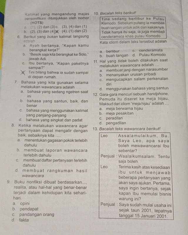 Kalimat yang mengandung majas 10. Bacalah teks berikut!
personifikasi ditunjukkan oleh nomor Tina sedanq berlibur ke Pulau
(HOTS) Komodo. Sebelum pulang ia membeli
a. (1). (2)dan (3) c. (3), (4) dan (1)
b. (2). (3) dan (4)d (4), (1) dan (2) buah langan untuk adik dan kakaknya.
Tidak hanya itu saja, ia juga membeli
6. Berikut yang bukan kalimat langsung cenderamala khas pulau Komodo.
adalah
a. Ayah bertanya, "Kapan kamu Kata idiom dalam teks tersebut adalah
berangkat kerja?" a. berlibur c. cenderamata
b. "Besok saja kita berangkat ke Solo," b. buah tangan d. Pulau Komodo
jawab Adi
c. Ibu bertanya, “Kapan paketnya 11. Hal yang tidak boleh dilakukan saat
sampai?" melakukan wawancara adalah
Tini bilang bahwa ia sudah sampai a. membuat janji dengan narasumber
di depan rumah. b. menanyakan urusan pribadi
7. Bahasa yang kita gunakan selama c. mengucapkan salam perkenalan
diri
melakukan wawancara adalah d. menggunakan bahasa yang santun
a. bahasa yang sedang ngetren saat 12. Gara-gara mencuri sebuah handphone.
ini
b. bahasa yang santun, baik. dan Pemuda itu diseret ke meja hijau.
benar Maksud dari idiom ''meja hijau'' adalah ....
c. bahasa yang menggunakan kalimat a. meja berwarna hijau
yang panjang-panjang b. meja pesakitan
d. bahasa yang singkat dan padat c. peradilan
8. Ketika melakukan wawancara agar d. pengadilan
pertanyaan dapat mengalir dengan 13. Bacalah teks wawancara berikut!
baik, sebaiknya kita .... Leo :Assalamulaikum, Bu.
a. menentukan gagasan pokok terlebih Saya Leo, apa saya
dahulu boleh mewawancarai lbu
b. membuat laporan wawancara sebentar?
terlebih dahulu Penjual : Waalaikumsalam. Tentu
c. membuat daftar pertanyaan terlebih saja boleh
dahulu Leo Terima kasih atas kesediaan
d. membuat rangkuman hasil i b u un t uk menj aw ab 
wawancara beberapa pertanyaan yang
9. Buku nonfiksi dibuat berdasarkan.... akan saya ajukan. Pertama,
realita, atau hal-hal yang benar-benar saya ingin bertanya, sejak
terjadi dalam kehidupan kita sehari- kapan Ibu memulai bisnis
hari. warung ini?
a. opini Penjual : Saya sudah mulai usaha ini
b. pendapat sejak taun 2001, tepatnya
c. pandangan orang tanggal 15 Januari 2001.
d. fakta