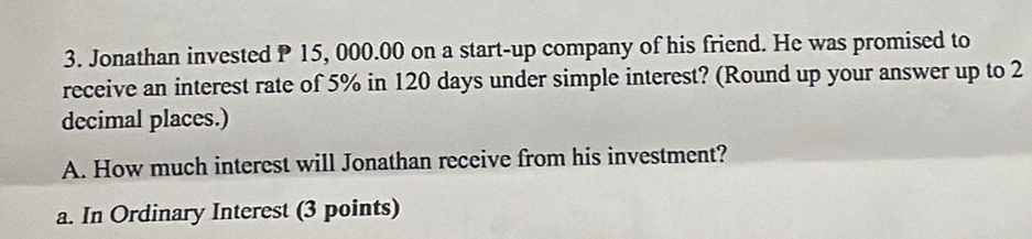 Jonathan invested P 15, 000.00 on a start-up company of his friend. He was promised to 
receive an interest rate of 5% in 120 days under simple interest? (Round up your answer up to 2
decimal places.) 
A. How much interest will Jonathan receive from his investment? 
a. In Ordinary Interest (3 points)