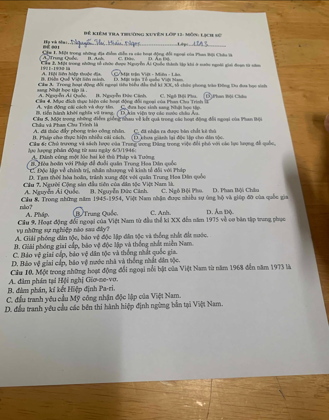 Để KiÊM tra thường xuyên lớp 12- môn: Lịch sử
Họ và tên:_
ĐÉ 001 .Lớp:_
Cầu 1. Một trong những địa điểm diễn ra các hoạt động đối ngoại của Phan Bội Châu là
A. Trung Quốc, B. Anh. C. Đức. D. Ấn Độ.
Cầu 2. Một trong những tổ chức được Nguyễn Ái Quốc thành lập khi ở nước ngoài giai đoạn từ năm
1911-1930 là
A. Hội liên hiệp thuộc địa. C. Mặt trận Việt - Miên - Lào.
B. Điền Quế Việt liên minh. D. Mặt trận Tổ quốc Việt Nam.
Câu 3. Trong hoạt động đối ngoại tiêu biểu đầu thế ki XX, tổ chức phong trào Đông Du đưa học sinh
sang Nhật học tập là .
A. Nguyễn Ái Quốc. B. Nguyễn Đức Cảnh. C. Ngô Bội Phu. D.)Phan Bội Châu
Câu 4. Mục đích thực hiện các hoạt động đối ngoại của Phan Chu Trinh là
A. vận động cải cách và duy tân. C. đưa học sinh sang Nhật học tập.
B. tiến hành khởi nghĩa vũ trang. D. xin viện trợ các nước châu Âu.
Câu 5. Một trong những điểm giống nhau về kết quả trong các hoạt động đối ngoại của Phan Bội
Châu và Phan Chu Trinh là
A. đã thúc đầy phong trào công nhân. C. đã nhận ra được bản chất kẻ thủ
B. Pháp cho thực hiện nhiều cải cách. D. chưa giành lại độc lập cho dân tộc.
Câu 6: Chủ trương và sách lược của Trung ương Đảng trong việc đối phó với các lực lượng để quốc,
lực lượng phản động từ sau ngày 6/3/1946:
A. Đánh cùng một lúc hai kẻ thù Pháp và Tưởng
B. Hòa hoãn với Pháp đề đuồi quân Trung Hoa Dân quốc
C. Độc lập về chính trị, nhân nhượng về kinh tế đối với Pháp
D. Tạm thời hòa hoãn, tránh xung đột với quân Trung Hoa Dân quốc
Câu 7. Người Cộng sản đầu tiên của dân tộc Việt Nam là.
A. Nguyễn Ái Quốc. B. Nguyễn Đức Cảnh. C. Ngô Bội Phu. D. Phan Bội Châu
Câu 8. Trong những năm 1945-1954, Việt Nam nhận được nhiều sự ủng hộ và giúp đỡ của quốc gia
nào?
A. Pháp. B Trung Quốc. C. Anh. D. Ấn Độ.
Câu 9. Hoạt động đổi ngoại của Việt Nam từ đầu thế kỉ XX đến năm 1975 về cơ bản tập trung phục
vụ những sự nghiệp nào sau đây?
A. Giải phóng dân tộc, bảo vệ độc lập dân tộc và thống nhất đất nước. .
B. Giải phóng giai cấp, bảo vệ độc lập và thống nhất miền Nam.
C. Bảo vệ giai cấp, bảo vệ dân tộc và thống nhất quốc gia.
D. Bảo vệ giai cấp, bảo vệ nước nhà và thống nhất dân tộc.
Câu 10. Một trong những hoạt động đối ngoại nổi bật của Việt Nam từ năm 1968 đến năm 1973 là
A. đàm phán tại Hội nghị Giơ-ne-vơ.
B. đàm phán, kí kết Hiệp định Pa-ri.
C. đấu tranh yêu cầu Mỹ công nhận độc lập của Việt Nam.
D. đấu tranh yêu cầu các bên thi hành hiệp định ngừng bắn tại Việt Nam.