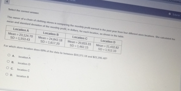 Select the correct answer.
Subenit
The owner of a chain of clothing stores is costore locations. She calculated the
mean and standar
,371.18 and $22,295.48?
A. location A
B. location D
C. location C
D. location B