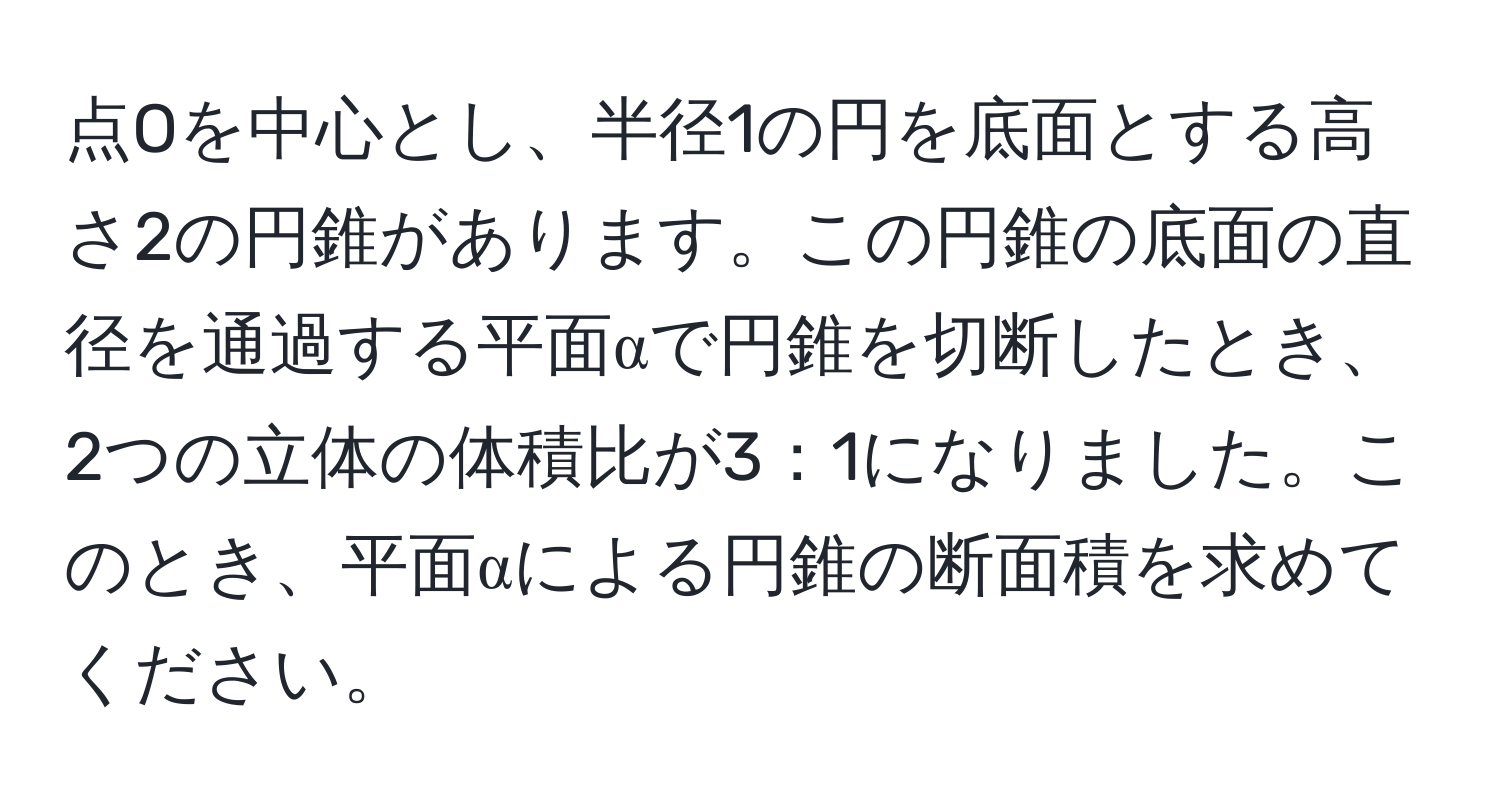 点Oを中心とし、半径1の円を底面とする高さ2の円錐があります。この円錐の底面の直径を通過する平面αで円錐を切断したとき、2つの立体の体積比が3：1になりました。このとき、平面αによる円錐の断面積を求めてください。