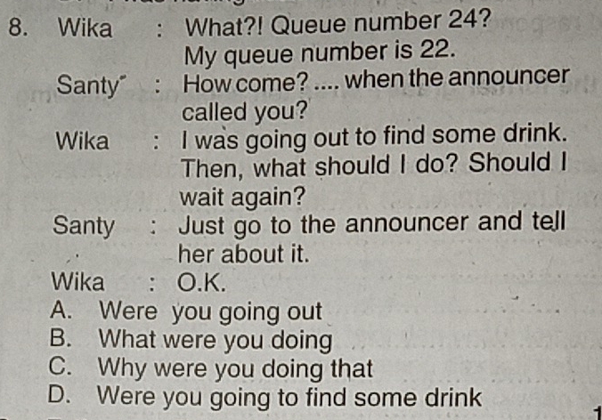 Wika : What?! Queue number 24?
My queue number is 22.
Santy” : How come? .... when the announcer
called you?
Wika : I was going out to find some drink.
Then, what should I do? Should I
wait again?
Santy : Just go to the announcer and tell
her about it.
Wika : O.K.
A. Were you going out
B. What were you doing
C. Why were you doing that
D. Were you going to find some drink
1