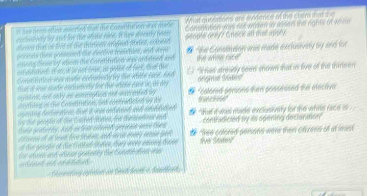 What quotations are evidence of the claim that the
It his been offenr asserted that the Constitution was made Constitution was not written to asson the rights of white
exclosively by and for the white race. It has already been people only? Creck all that apply.
sbrom that in five of the thirieen orional states, colored
persons then possessed the elective frimchise, and were # he Constitution was made exclusively by and for
atlong those by whom the Constitution was ordained and the whte race .
established. It so, it is not trte, in point of fact, that the "It has already been shown that in live of the thirleen
Constitution was made exclsivaly by the white nice. And onginal States
that it was made exclusiony for the white race is, in my
opition, not only an assumption not waranted by "colored persons then possessed the elective
anthing in the Constitution, but contradicted by its fmchise
opening declaration, that it ws ordained and estabiliated that it was made exclusively for the white race is .
by the people of the United States, for themssives and contradicted by its opening declaration
their postenty. And as free colored persons were then
Elcess of in yeask fire States, and stri alvery sense gort 9 "free colored persons were then citizens of at least
of the geople of the Unlted States, they were among those live States"
ior whcm and whese posterity the Constitution wes
ordaned and established.
Mssenting opiiion an Drso Seens 9 Sudlenn