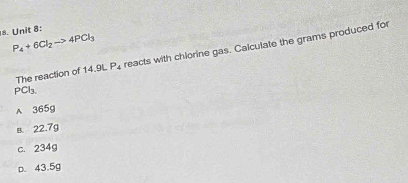 P_4+6Cl_2to 4PCl_3
The reaction of 14.9L P_4 reacts with chlorine gas. Calculate the grams produced for
PCl_3.
A 365g
B. 22.7g
c. 234g
D. 43.5g