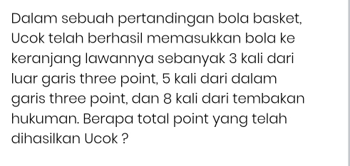 Dalam sebuah pertandingan bola basket, 
Ucok telah berhasil memasukkan bola ke 
keranjang lawannya sebanyak 3 kali dari 
luar garis three point, 5 kali dari dalam 
garis three point, dan 8 kali dari tembakan 
hukuman. Berapa total point yang telah 
dihasilkan Ucok ?