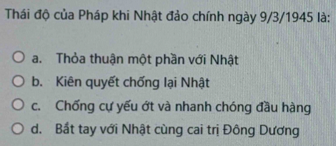 Thái độ của Pháp khi Nhật đảo chính ngày 9/3/1945 là:
a. Thỏa thuận một phần với Nhật
b. Kiên quyết chống lại Nhật
c. Chống cự yếu ớt và nhanh chóng đầu hàng
d. Bắt tay với Nhật cùng cai trị Đông Dương