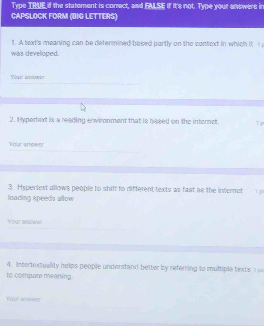 Type TRUE if the statement is correct, and FALSE if it's not. Type your answers in 
CAPSLOCK FORM (BIG LETTERS) 
1. A text's meaning can be determined based partly on the context in which it 1 
was developed. 
Your answer 
2. Hypertext is a reading environment that is based on the internet. 1 p 
Your answer 
3. Hypertext allows people to shift to different texts as fast as the internet 1 p 
loading speeds allow 
Your answer 
4. Intertextuality helps people understand better by referring to multiple texts 
to compare meaning. 
Your answer