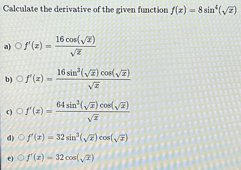 Calculate the derivative of the given function f(x)=8sin^4(sqrt(x))
a) f'(x)= 16cos (sqrt(x))/sqrt(x) 
b) f'(x)= 16sin^3(sqrt(x))cos (sqrt(x))/sqrt(x) 
c) f'(x)= 64sin^3(sqrt(x))cos (sqrt(x))/sqrt(x) 
d) f'(x)=32sin^3(sqrt(x))cos (sqrt(x))
e) f'(x)=32cos (sqrt(x))