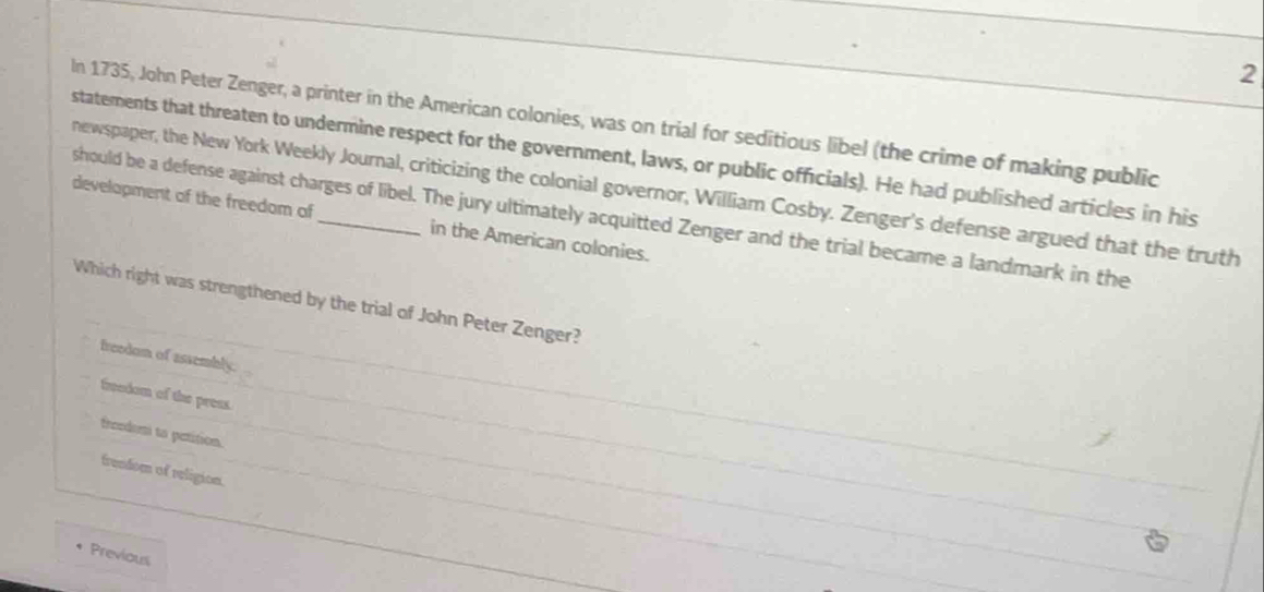 In 1735, John Peter Zenger, a printer in the American colonies, was on trial for seditious libel (the crime of making public
statements that threaten to undermine respect for the government, laws, or public officials). He had published articles in his
newspaper, the New York Weekly Journal, criticizing the colonial governor, William Cosby. Zenger's defense argued that the truth
should be a defense against charges of libel. The jury ultimately acquitted Zenger and the trial became a landmark in the
development of the freedom of_ in the American colonies.
Which right was strengthened by the trial of John Peter Zenger?
freedom of assembly.
freedom of the preas.
freedomi to petition.
frendom of religion.
Previous