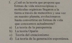 ¿Cuál es la teoría que propone que
formas de vida microscópicas o
moléculas orgánicas Ilegaron a la
tierra a través de meteoritos y una vez
en nuestro planeta, evolucionaron
hasta convertirse en formas de vida
que conocemos actualmente?
a) La teoría de la panspermia
b) La teoría Oparin
c) Teoría del creacionismo
d) La teoría de la generación espontánea.