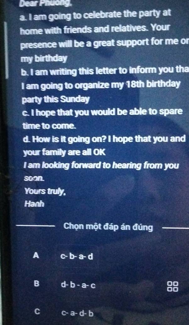 Dear Phuong,
a. I am going to celebrate the party at
home with friends and relatives. Your
presence will be a great support for me or
my birthday
b. I am writing this letter to inform you tha
I am going to organize my 18th birthday
party this Sunday
c. I hope that you would be able to spare
time to come.
d. How is it going on? I hope that you and
your family are all OK
I am looking forward to hearing from you
soan.
Yours truly,
Hanh
_Chọn một đáp án đúng_
A b-a-d
B d-b-a-c
C A a-d-b