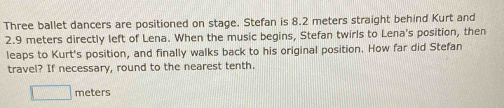 Three ballet dancers are positioned on stage. Stefan is 8.2 meters straight behind Kurt and
2.9 meters directly left of Lena. When the music begins, Stefan twirls to Lena's position, then 
leaps to Kurt's position, and finally walks back to his original position. How far did Stefan 
travel? If necessary, round to the nearest tenth.
□ meters